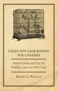 bokomslag Cages and Cage-Making for Canaries - Helpful Hints and Tips for Building Your Own Bird Cage