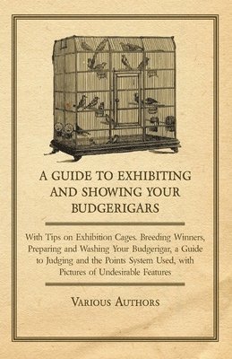 A Guide to Exhibiting and Showing Your Budgerigars - With Tips on Exhibition Cages. Breeding Winners, Preparing and Washing Your Budgerigar, a Guide to Judging and the Points System Used, with 1