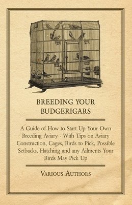 Breeding Your Budgerigars - A Guide of How to Start Up Your Own Breeding Aviary - With Tips on Aviary Construction, Cages, Birds to Pick, Possible Setbacks, Hatching and Any Ailments Your Birds May 1