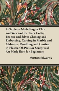 bokomslag A Guide to Modelling in Clay and Wax and for Terra Cotta, Bronze and Silver Chasing and Embossing, Carving in Marble and Alabaster, Moulding and Casting in Plaster-Of-Paris or Sculptural Art Made