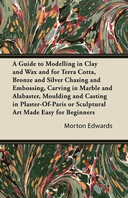 Morton Edwards - Guide to Modelling in Clay and Wax and for Terra Cotta, Bronze and Silver Chasing and Embossing, Carving in Marble and Alabaster, Moulding and Casting in Plaster-Of-Paris or Sculptural Art Made Easy for Beginners, Häftad
