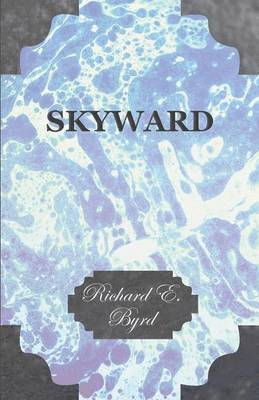 Skyward - Man's Mastery of the Air as Shown By the Brilliant Flights of America's Leading Air Explorer, His Life, His Thrilling Adventures, His North Pole and Trans-Atlantic Flights, Together With 1