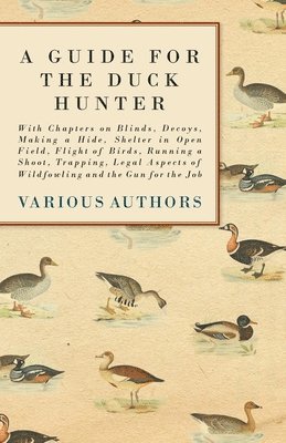 bokomslag A Guide for the Duck Hunter - With Chapters on Blinds, Decoys, Making a Hide, Shelter in Open Field, Flight of Birds, Running a Shoot, Trapping, Legal Aspects of Wildfowling and the Gun for the Job