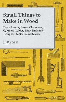 I. Bader - Small Things to Make in Wood - Trays, Lamps, Boxes, Clockcases, Cabinets, Tables, Book Ends and Troughs, Stools, Bread Boards Etc, Häftad