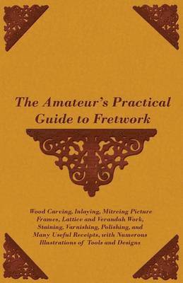 Amateur's Practical Guide to Fretwork, Wood Carving, Inlaying, Mitreing Picture Frames, Lattice and Verandah Work, Staining, Varnishing, Polishing, and Many Useful Receipts, With Numerous Illustrations of Tools and Designs