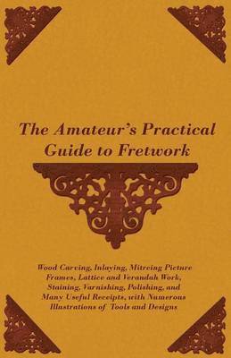 The Amateur's Practical Guide to Fretwork, Wood Carving, Inlaying, Mitreing Picture Frames, Lattice and Verandah Work, Staining, Varnishing, Polishing, and Many Useful Receipts, With Numerous 1