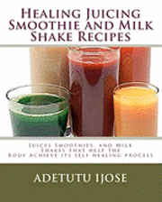 Healing Juicing, Smoothie and Milk Shake Recipes: Juices Smoothies, and Milk Shakes that help the 1