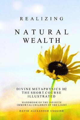 Realizing Natural Wealth: Divine Metaphysics 102 the Short Course Illustrated Handbook of the Infinite, Immortal Children of the Light 1