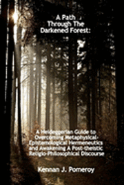 bokomslag A Path Through The Darkened Forest: A Heideggerian Guide to Overcoming Metaphysical-Epistemological Hermeneutics and Awakening A Post-theistic Religio