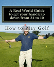 How to play Golf: A Real World user guide to getting your handicap down from 24 to 10...and beyond. 1