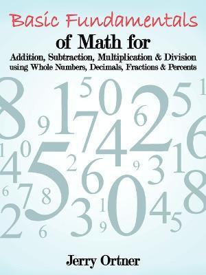 Basic Fundamentals of Math for Addition, Subtraction, Multiplication & Division Using Whole Numbers, Decimals, Fractions & Percents. 1
