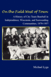 bokomslag On the Field West of Town: A History of City Team Baseball in Independence, Wisconsin, and Surrounding Communities, 1878-1957