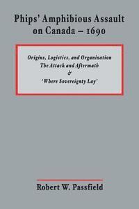 Robert W. Passfield - Phips' Amphibious Assault on Canada - 1690: Origins, Logistics, and Organization; The Attack and Aftermath; and 'Where Sovereignty Lay', Häftad