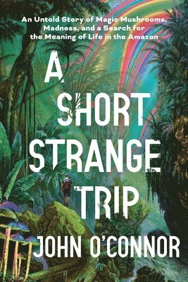 John O'Connor - A Short, Strange Trip: An Untold Story of Magic Mushrooms, Madness, and a Search for the Meaning of Life in the Amazon, Inbunden