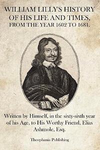 William Lilly's History of His Life and Times: Written by Himself, in the sixty-sixth year of his Age, to His Worthy Friend, Elias Ashmole, Esq. 1