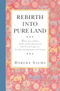 Rebirth Into Pure Land: A True Story of Birth, Death, and Transformation & How We Can Prepare for The Most Amazing Journey of Our Lives