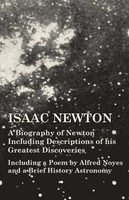 Isaac Newton - A Biography of Newton Including Descriptions of his Greatest Discoveries - Including a Poem by Alfred Noyes and a Brief History Astronomy 1