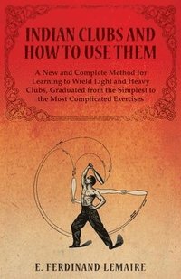 bokomslag Indian Clubs and How to Use Them - A New and Complete Method for Learning to Wield Light and Heavy Clubs, Graduated from the Simplest to the Most Complicated Exercises