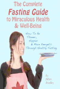 The Complete Fasting Guide To Miraculous Health And Well-Being: How to Be Thinner, Happier And More Energetic Through Healthy Fasting 1