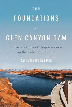 Erika Marie Bsumek - Foundations of Glen Canyon Dam – Infrastructures of Dispossession on the Colorado Plateau, Inbunden
