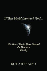 If They Hadn't Invented Golf: We Never Would Have Needed the Damned Whisky 1