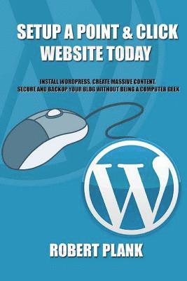 Setup a Point & Click Website Today: Install Wordpress, Create Massive Content, Secure and Backup Your Blog Without Being a Computer Geek