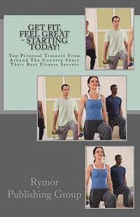 Get Fit, Feel Great - Starting Today!: Top Personal Trainers From Around The Country Share Their Best Fitness Secrets 1