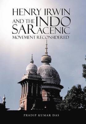 Pradip Kumar Das - Henry Irwin and the Indo Saracenic Movement Reconsidered, Inbunden
