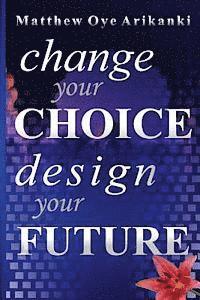 Change Your Choice, Design Your Future: How to create a great future; get what you want and live a fulfilling life 1