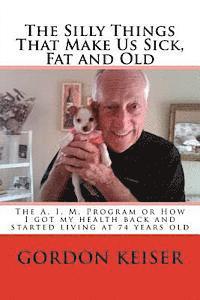 bokomslag The Silly Things That Make Us Sick, Fat and Old: The A. I. M. Program or How I got my health back and started living again at 74 years old