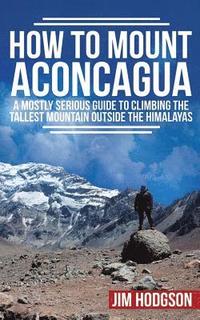 bokomslag How To Mount Aconcagua: A Mostly Serious Guide to Climbing the Tallest Mountain Outside the Himalayas