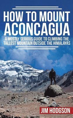How To Mount Aconcagua: A Mostly Serious Guide to Climbing the Tallest Mountain Outside the Himalayas 1