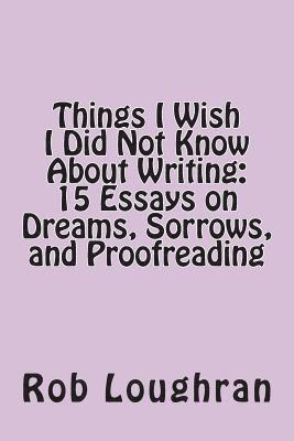 Things I Wish I Did Not Know about Writing: 15 Essays on Dreams, Sorrows, and Proofreading 1