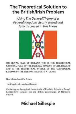 The Theoretical Solution to the British/Irish problem using the general theory of a Federal Kingdom clearly stated and fully discussed in this Thesis 1