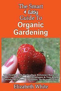 The Smart & Easy Guide To Organic Gardening: The Healthy DIY Horticulture Reference Book for Home Garden & Farming Techniques & Year Round Secrets for 1