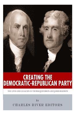 Creating the Democratic-Republican Party: The Lives and Legacies of Thomas Jefferson and James Madison 1