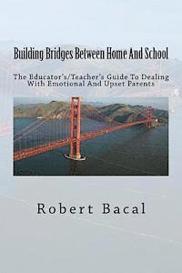 Building Bridges Between Home And School: The Educator's/Teacher's Guide To Dealing With Emotional And Upset Parents