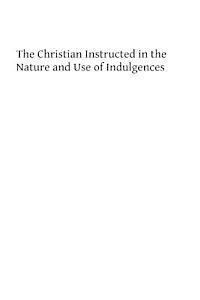 The Christian Instructed in the nature and Use of Indulgences 1