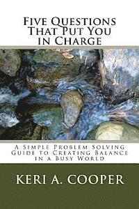 Five Questions That Put You in Charge: A Simple Problem Solving Guide to Creating Balance in a Busy World 1