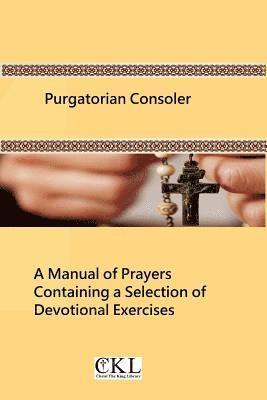 Purgatorian Consoler: A Manual of Prayers Containing a Selection of Devotional Exercises Originally For the Use of the Members of the Purgat 1