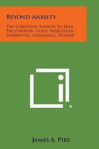 Beyond Anxiety: The Christian Answer to Fear, Frustration, Guilt, Indecision, Inhibition, Loneliness, Despair 1