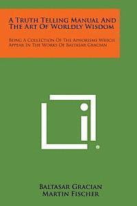 A Truth Telling Manual and the Art of Worldly Wisdom: Being a Collection of the Aphorisms Which Appear in the Works of Baltasar Gracian