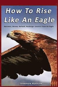 bokomslag How To Rise Like An Eagle: Reinvent, Renew, Refresh, Recharge: Lessons From An Eagle