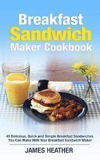 Breakfast Sandwich Maker Cookbook: 45 Delicious, Quick and Simple Breakfast Sandwiches You Can Make With Your Breakfast Sandwich Maker