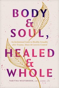 bokomslag Body & Soul, Healed & Whole: An Invitational Guide to Healthy Sexuality After Trauma, Abuse, and Coercive Control