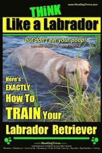 Think Like a Labrador, But Don't Eat Your Poop! Labrador Breed Expert Dog Training: Here's Exactly How to Train Your Labrador 1