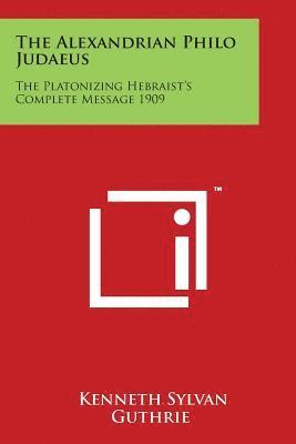 The Alexandrian Philo Judaeus: The Platonizing Hebraist's Complete Message 1909 1