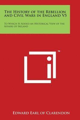 bokomslag The History of the Rebellion and Civil Wars in England V5: To Which Is Added an Historical View of the Affairs of Ireland