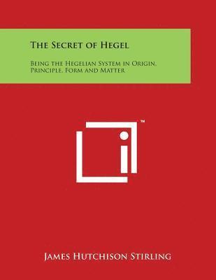 The Secret of Hegel: Being the Hegelian System in Origin, Principle, Form and Matter 1