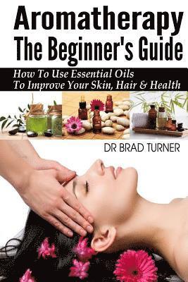 Aromatherapy The Beginner's Guide: How To Use Essential Oils To Improve Your Skin, Hair & Health 1